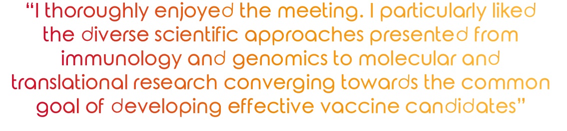 "I thoroughly enjoyed the meeting. I particularly liked the diverse scientific approaches presented from immunology and genomics to molecular and translational research converging towards the common goal of developing effective vaccine candidates" 