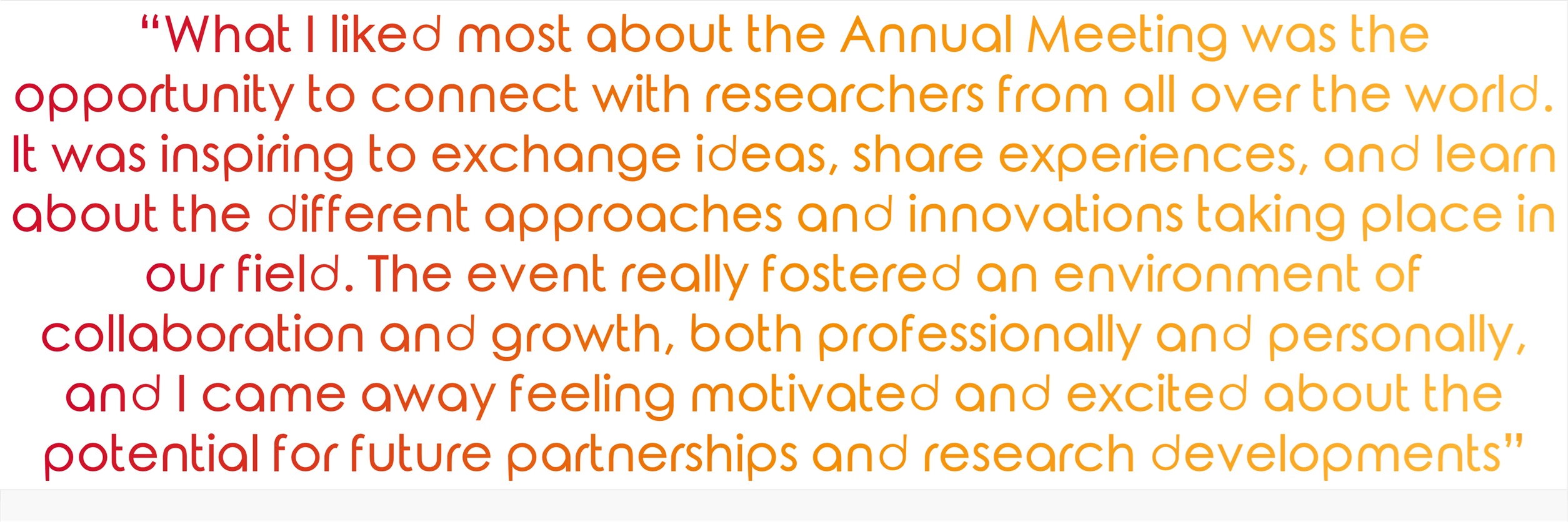 "What I liked most about the Annual Meeting was the opportunity to connect with researchers from all over the world. It was inspiring to exchange ideas, share experiences, and learn about the different approaches and innovations taking place in our field"